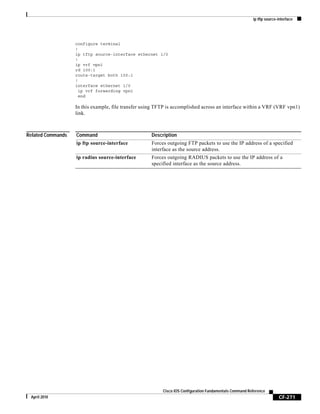 ip tftp source-interface
CF-271
Cisco IOS Configuration Fundamentals Command Reference
April 2010
configure terminal
!
ip tftp source-interface ethernet 1/0
!
ip vrf vpn1
rd 100:1
route-target both 100:1
!
interface ethernet 1/0
ip vrf forwarding vpn1
end
In this example, file transfer using TFTP is accomplished across an interface within a VRF (VRF vpn1)
link.
Related Commands Command Description
ip ftp source-interface Forces outgoing FTP packets to use the IP address of a specified
interface as the source address.
ip radius source-interface Forces outgoing RADIUS packets to use the IP address of a
specified interface as the source address.
 