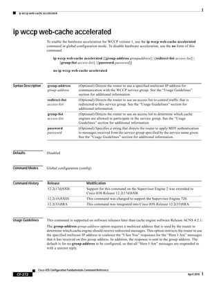 ip wccp web-cache accelerated
CF-272
Cisco IOS Configuration Fundamentals Command Reference
April 2010
ip wccp web-cache accelerated
To enable the hardware acceleration for WCCP version 1, use the ip wccp web-cache accelerated
command in global configuration mode. To disable hardware acceleration, use the no form of this
command.
ip wccp web-cache accelerated [[group-address groupaddress] | [redirect-list access-list] |
[group-list access-list] | [password password]]
no ip wccp web-cache accelerated
Syntax Description
Defaults Disabled
Command Modes Global configuration (config)
Command History
Usage Guidelines This command is supported on software releases later than cache engine software Release ACNS 4.2.1.
The group-address group-address option requires a multicast address that is used by the router to
determine which cache engine should receive redirected messages. This option instructs the router to use
the specified multicast IP address to coalesce the “I See You” responses for the “Here I Am” messages
that it has received on this group address. In addition, the response is sent to the group address. The
default is for no group-address to be configured, so that all “Here I Am” messages are responded to
with a unicast reply.
group-address
group-address
(Optional) Directs the router to use a specified multicast IP address for
communication with the WCCP service group. See the “Usage Guidelines”
section for additional information.
redirect-list
access-list
(Optional) Directs the router to use an access list to control traffic that is
redirected to this service group. See the “Usage Guidelines” section for
additional information.
group-list
access-list
(Optional) Directs the router to use an access list to determine which cache
engines are allowed to participate in the service group. See the “Usage
Guidelines” section for additional information.
password
password
(Optional) Specifies a string that directs the router to apply MD5 authentication
to messages received from the service group specified by the service name given.
See the “Usage Guidelines” section for additional information.
Release Modification
12.2(17d)SXB Support for this command on the Supervisor Engine 2 was extended to
Cisco IOS Release 12.2(17d)SXB.
12.2(18)SXD1 This command was changed to support the Supervisor Engine 720.
12.2(33)SRA This command was integrated into Cisco IOS Release 12.2(33)SRA.
 