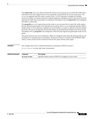 ip wccp web-cache accelerated
CF-273
Cisco IOS Configuration Fundamentals Command Reference
April 2010
The redirect-list access-list option instructs the router to use an access list to control the traffic that is
redirected to the cache engines of the service group that is specified by the service-name given. The
access-list argument specifies either a number from 1 to 99 to represent a standard or extended
access-list number, or a name to represent a named standard or extended access list. The access list itself
specifies the traffic that is permitted to be redirected. The default is for no redirect-list to be configured
(all traffic is redirected).
The group-list access-list option instructs the router to use an access list to control the cache engines
that are allowed to participate in the specified service group. The access-list argument specifies either a
number from 1 to 99 to represent a standard access-list number, or a name to represent a named standard
access list. The access list specifies which cache engines are permitted to participate in the service group.
The default is for no group-list to be configured, so that all cache engines may participate in the service
group.
The password can be up to seven characters. When you designate a password, the messages that are not
accepted by the authentication are discarded. The password name is combined with the HMAC MD5
value to create security for the connection between the router and the cache engine.
Examples This example shows how to enable the hardware acceleration for WCCP version 1:
Router(config)# ip wccp web-cache accelerated
Related Commands Command Description
ip wccp version Specifies which version of WCCP to configure on your router.
 