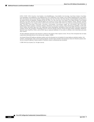 About Cisco IOS Software Documentation
Additional Resources and Documentation Feedback
xxxii
Cisco IOS Configuration Fundamentals Command Reference
April 2010
CCDE, CCENT, CCSI, Cisco Eos, Cisco Explorer, Cisco HealthPresence, Cisco IronPort, the Cisco logo, Cisco Nurse Connect, Cisco Pulse,
Cisco SensorBase, Cisco StackPower, Cisco StadiumVision, Cisco TelePresence, Cisco TrustSec, Cisco Unified Computing System, Cisco WebEx,
DCE, Flip Channels, Flip for Good, Flip Mino, Flipshare (Design), Flip Ultra, Flip Video, Flip Video (Design), Instant Broadband, and Welcome to
the Human Network are trademarks; Changing the Way We Work, Live, Play, and Learn, Cisco Capital, Cisco Capital (Design), Cisco:Financed
(Stylized), Cisco Store, Flip Gift Card, and One Million Acts of Green are service marks; and Access Registrar, Aironet, AllTouch, AsyncOS,
Bringing the Meeting To You, Catalyst, CCDA, CCDP, CCIE, CCIP, CCNA, CCNP, CCSP, CCVP, Cisco, the Cisco Certified Internetwork Expert
logo, Cisco IOS, Cisco Lumin, Cisco Nexus, Cisco Press, Cisco Systems, Cisco Systems Capital, the Cisco Systems logo, Cisco Unity,
Collaboration Without Limitation, Continuum, EtherFast, EtherSwitch, Event Center, Explorer, Follow Me Browsing, GainMaker, iLYNX, IOS,
iPhone, IronPort, the IronPort logo, Laser Link, LightStream, Linksys, MeetingPlace, MeetingPlace Chime Sound, MGX, Networkers, Networking
Academy, PCNow, PIX, PowerKEY, PowerPanels, PowerTV, PowerTV (Design), PowerVu, Prisma, ProConnect, ROSA, SenderBase, SMARTnet,
Spectrum Expert, StackWise, WebEx, and the WebEx logo are registered trademarks of Cisco and/or its affiliates in the United States and certain
other countries.
All other trademarks mentioned in this document or website are the property of their respective owners. The use of the word partner does not imply
a partnership relationship between Cisco and any other company. (1002R)
Any Internet Protocol (IP) addresses and phone numbers used in this document are not intended to be actual addresses and phone numbers. Any
examples, command display output, network topology diagrams, and other figures included in the document are shown for illustrative purposes only.
Any use of actual IP addresses or phone numbers in illustrative content is unintentional and coincidental.
© 2008–2010 Cisco Systems, Inc. All rights reserved.
 