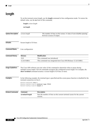 length
CF-274
Cisco IOS Configuration Fundamentals Command Reference
April 2010
length
To set the terminal screen length, use the length command in line configuration mode. To restore the
default value, use the no form of this command.
length screen-length
no length
Syntax Description
Defaults Screen length of 24 lines
Command Modes Line configuration
Command History
Usage Guidelines The Cisco IOS software uses the value of this command to determine when to pause during
multiple-screen output. Not all commands recognize the configured screen length. For example, the
show terminal command assumes a screen length of 24 lines or more.
Examples In the following example, the terminal type is specified and the screen pause function is disabled for the
terminal connection on line 6:
Router(config)# line 6
Router(config-line)# terminal-type VT220
Router(config-line)# length 0
Related Commands
screen-length The number of lines on the screen. A value of zero disables pausing
between screens of output.
Release Modification
10.0 This command was introduced.
12.2(33)SRA This command was integrated into Cisco IOS Release 12.2(33)SRA.
Command Description
terminal length Sets the number of lines on the current terminal screen for the current
session.
 