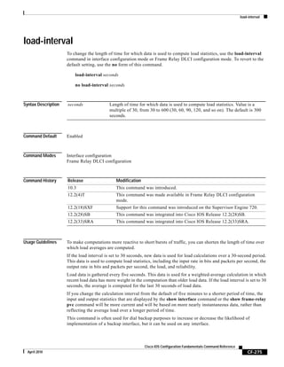load-interval
CF-275
Cisco IOS Configuration Fundamentals Command Reference
April 2010
load-interval
To change the length of time for which data is used to compute load statistics, use the load-interval
command in interface configuration mode or Frame Relay DLCI configuration mode. To revert to the
default setting, use the no form of this command.
load-interval seconds
no load-interval seconds
Syntax Description
Command Default Enabled
Command Modes Interface configuration
Frame Relay DLCI configuration
Command History
Usage Guidelines To make computations more reactive to short bursts of traffic, you can shorten the length of time over
which load averages are computed.
If the load interval is set to 30 seconds, new data is used for load calculations over a 30-second period.
This data is used to compute load statistics, including the input rate in bits and packets per second, the
output rate in bits and packets per second, the load, and reliability.
Load data is gathered every five seconds. This data is used for a weighted-average calculation in which
recent load data has more weight in the computation than older load data. If the load interval is set to 30
seconds, the average is computed for the last 30 seconds of load data.
If you change the calculation interval from the default of five minutes to a shorter period of time, the
input and output statistics that are displayed by the show interface command or the show frame-relay
pvc command will be more current and will be based on more nearly instantaneous data, rather than
reflecting the average load over a longer period of time.
This command is often used for dial backup purposes to increase or decrease the likelihood of
implementation of a backup interface, but it can be used on any interface.
seconds Length of time for which data is used to compute load statistics. Value is a
multiple of 30, from 30 to 600 (30, 60, 90, 120, and so on). The default is 300
seconds.
Release Modification
10.3 This command was introduced.
12.2(4)T This command was made available in Frame Relay DLCI configuration
mode.
12.2(18)SXF Support for this command was introduced on the Supervisor Engine 720.
12.2(28)SB This command was integrated into Cisco IOS Release 12.2(28)SB.
12.2(33)SRA This command was integrated into Cisco IOS Release 12.2(33)SRA.
 