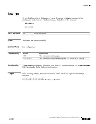 location
CF-277
Cisco IOS Configuration Fundamentals Command Reference
April 2010
location
To provide a description of the location of a serial device, use the location command in line
configuration mode. To remove the description, use the no form of this command.
location text
no location
Syntax Description
Defaults No location description is provided.
Command Modes Line configuration
Command History
Usage Guidelines The location command enters information about the device location and status. Use the show users all
EXEC command to display the location information.
Examples In the following example, the location description for the console line is given as “Building 3,
Basement”:
Router(config)# line console
Router(config-line)# location Building 3, Basement
text Location description.
Release Modification
10.0 This command was introduced.
12.2(33)SRA This command was integrated into Cisco IOS Release 12.2(33)SRA.
 