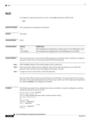 lock
CF-278
Cisco IOS Configuration Fundamentals Command Reference
April 2010
lock
To configure a temporary password on a line, use the lock command in EXEC mode.
lock
Syntax Description This command has no arguments or keywords.
Defaults Not locked
Command Modes EXEC
Command History
Usage Guidelines You can prevent access to your session while keeping your connection open by setting up a temporary
password. To lock access to the terminal, perform the following steps:
Step 1 Enter the lock command. The system prompts you for a password.
Step 2 Enter a password, which can be any arbitrary string. The system will prompt you to confirm the
password. The screen then clears and displays the message “Locked.”
Step 3 To regain access to your sessions, reenter the password.
The Cisco IOS software honors session timeouts on a locked lines. You must clear the line to remove
this feature. The system administrator must set the line up to allow use of the temporary locking feature
by using the lockable line configuration command.
Examples The following example shows configuring the router as lockable, saving the configuration, and then
locking the current session for the user:
Router(config-line)# lockable
Router(config-line)# ^Z
Router# copy system:running-config nvram:startup-config
Building configuration...
OK
Router# lock
Password: <password>
Again: <password>
Locked
Password: <password>
Router#
Release Modification
10.0 This command was introduced in a release prior to Cisco IOS Release 10.0.
12.2(33)SRA This command was integrated into Cisco IOS Release 12.2(33)SRA.
 