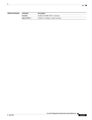 lock
CF-279
Cisco IOS Configuration Fundamentals Command Reference
April 2010
Related Commands Command Description
lockable Enables the lock EXEC command.
login (EXEC) Enables or changes a login username.
 