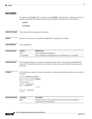 lockable
CF-280
Cisco IOS Configuration Fundamentals Command Reference
April 2010
lockable
To enable use of the lock EXEC command, use the lockable command in line configuration mode. To
reinstate the default (the terminal session cannot be locked), use the no form of this command.
lockable
no lockable
Syntax Description This command has no arguments or keywords.
Defaults Sessions on the line are not lockable (the lock EXEC command has no effect).
Command Modes Line configuration
Command History
Usage Guidelines This command enables use of temporary terminal locking, which is executed using the lock EXEC
command. Terminal locking allows a user keep the current session open while preventing access by
other users.
Examples In the following example, the terminal connection is configured as lockable, then the current connection
is locked:
Router# configure terminal
Router(config)# line console 0
Router(config-line)# lockable
Router(config)# ^Z
Router# lock
Password: <password>
Again: <password>
Locked
Password: <password>
Router#
Related Commands
Release Modification
10.0 This command was introduced.
12.2(33)SRA This command was integrated into Cisco IOS Release 12.2(33)SRA.
Command Description
lock Prevents access to your session by other users by setting a temporary
password on your terminal line.
 