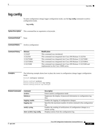log config
CF-281
Cisco IOS Configuration Fundamentals Command Reference
April 2010
log config
To enter configuration change logger configuration mode, use the log config command in archive
configuration mode.
log config
Syntax Description This command has no arguments or keywords.
Command Default None
Command Modes Archive configuration
Command History
Examples The following example shows how to place the router in configuration change logger configuration
mode:
Router# configure terminal
!
Router(config)# archive
Router(config-archive)# log config
Router(config-archive-log-config)#
Related Commands
Release Modification
12.3(4)T This command was introduced.
12.2(25)S This command was integrated into Cisco IOS Release 12.2(25)S.
12.2(27)SBC This command was integrated into Cisco IOS Release 12.2(27)SBC.
12.2(33)SRA This command was integrated into Cisco IOS Release 12.2(33)SRA.
12.2(33)SB This command was integrated into Cisco IOS Release 12.2(33)SB and
implemented on the Cisco 10000 series.
Command Description
archive Enters archive configuration mode.
hidekeys Suppresses the display of password information in configuration log
files.
logging enable Enables the logging of configuration changes.
logging size Specifies the maximum number of entries retained in the configuration
log.
notify syslog Enables the sending of notifications of configuration changes to a
remote syslog.
show archive log config Displays entries from the configuration log.
 