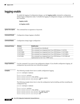 logging enable
CF-282
Cisco IOS Configuration Fundamentals Command Reference
April 2010
logging enable
To enable the logging of configuration changes, use the logging enable command in configuration
change logger configuration mode. To disable the logging of configuration changes, use the no form of
this command.
logging enable
no logging enable
Syntax Description This command has no arguments or keywords.
Command Default Configuration change logging is disabled.
Command Modes Configuration change logger configuration
Command History
Usage Guidelines Use this command if you want to log configuration changes. If you disable configuration logging, all
configuration log records that were collected are purged.
Examples The following example shows how to enable configuration logging:
Router# configure terminal
!
Router(config)# archive
Router(config-archive)# log config
Router(config-archive-log-config)# logging enable
Router(config-archive-log-config)# end
The following example shows how to clear the configuration log by disabling and then reenabling the
configuration log:
Router# configure terminal
!
Router(config)# archive
Router(config-archive)# log config
Router(config-archive-log-config)# no logging enable
Router(config-archive-log-config)# logging enable
Router(config-archive-log-config)# end
Release Modification
12.3(4)T This command was introduced.
12.2(25)S This command was integrated into Cisco IOS Release 12.2(25)S.
12.2(27)SBC This command was integrated into Cisco IOS Release 12.2(27)SBC.
12.2(33)SRA This command was integrated into Cisco IOS Release 12.2(33)SRA.
12.2(33)SB This command was integrated into Cisco IOS Release 12.2(33)SB and
implemented on the Cisco 10000 series.
 