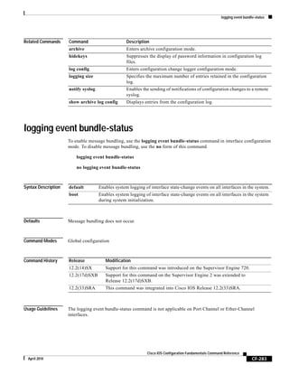 logging event bundle-status
CF-283
Cisco IOS Configuration Fundamentals Command Reference
April 2010
Related Commands
logging event bundle-status
To enable message bundling, use the logging event bundle-status command in interface configuration
mode. To disable message bundling, use the no form of this command.
logging event bundle-status
no logging event bundle-status
Syntax Description
Defaults Message bundling does not occur.
Command Modes Global configuration
Command History
Usage Guidelines The logging event bundle-status command is not applicable on Port Channel or Ether-Channel
interfaces.
Command Description
archive Enters archive configuration mode.
hidekeys Suppresses the display of password information in configuration log
files.
log config Enters configuration change logger configuration mode.
logging size Specifies the maximum number of entries retained in the configuration
log.
notify syslog Enables the sending of notifications of configuration changes to a remote
syslog.
show archive log config Displays entries from the configuration log.
default Enables system logging of interface state-change events on all interfaces in the system.
boot Enables system logging of interface state-change events on all interfaces in the system
during system initialization.
Release Modification
12.2(14)SX Support for this command was introduced on the Supervisor Engine 720.
12.2(17d)SXB Support for this command on the Supervisor Engine 2 was extended to
Release 12.2(17d)SXB.
12.2(33)SRA This command was integrated into Cisco IOS Release 12.2(33)SRA.
 