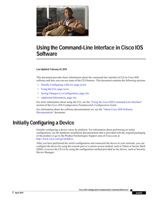 xxxiii
Cisco IOS Configuration Fundamentals Command Reference
April 2010
Using the Command-Line Interface in Cisco IOS
Software
Last Updated: February 24, 2010
This document provides basic information about the command-line interface (CLI) in Cisco IOS
software and how you can use some of the CLI features. This document contains the following sections:
• Initially Configuring a Device, page xxxiii
• Using the CLI, page xxxiv
• Saving Changes to a Configuration, page xliv
• Additional Information, page xliv
For more information about using the CLI, see the “Using the Cisco IOS Command-Line Interface”
section of the Cisco IOS Configuration Fundamentals Configuration Guide.
For information about the software documentation set, see the “About Cisco IOS Software
Documentation” document.
Initially Configuring a Device
Initially configuring a device varies by platform. For information about performing an initial
configuration, see the hardware installation documentation that is provided with the original packaging
of the product or go to the Product/Technologies Support area of Cisco.com at
http://www.cisco.com/go/techdocs.
After you have performed the initial configuration and connected the device to your network, you can
configure the device by using the console port or a remote access method, such as Telnet or Secure Shell
(SSH), to access the CLI or by using the configuration method provided on the device, such as Security
Device Manager.
 