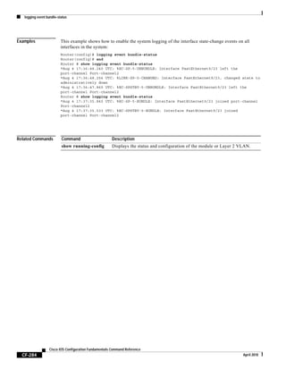logging event bundle-status
CF-284
Cisco IOS Configuration Fundamentals Command Reference
April 2010
Examples This example shows how to enable the system logging of the interface state-change events on all
interfaces in the system:
Router(config)# logging event bundle-status
Router(config)# end
Router # show logging event bundle-status
*Aug 4 17:36:48.240 UTC: %EC-SP-5-UNBUNDLE: Interface FastEthernet9/23 left the
port-channel Port-channel2
*Aug 4 17:36:48.256 UTC: %LINK-SP-5-CHANGED: Interface FastEthernet9/23, changed state to
administratively down
*Aug 4 17:36:47.865 UTC: %EC-SPSTBY-5-UNBUNDLE: Interface FastEthernet9/23 left the
port-channel Port-channel2
Router # show logging event bundle-status
*Aug 4 17:37:35.845 UTC: %EC-SP-5-BUNDLE: Interface FastEthernet9/23 joined port-channel
Port-channel2
*Aug 4 17:37:35.533 UTC: %EC-SPSTBY-5-BUNDLE: Interface FastEthernet9/23 joined
port-channel Port-channel2
Related Commands Command Description
show running-config Displays the status and configuration of the module or Layer 2 VLAN.
 