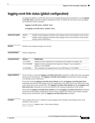 logging event link-status (global configuration)
CF-285
Cisco IOS Configuration Fundamentals Command Reference
April 2010
logging event link-status (global configuration)
To change the default or set the link-status event messaging during system initialization, use the logging
event link-status command in global configuration mode. To disable the link-status event messaging,
use the no form of this command.
logging event link-status {default | boot}
no logging event link-status {default | boot}
Syntax Description
Defaults Interface state-change messages are not sent.
Command Modes Global configuration
Command History
Usage Guidelines You do not have to enter the logging event link-status boot command to enable link-status messaging
during system initialization. The logging event link-status default command logs system messages
even during system initialization.
If you enter both the logging event link-status default and the no logging event link-status boot
commands, the interface state-change events are logged after all modules in the Cisco 7600 series router
come online after system initialization. The logging event link-status default and the no logging event
link-status boot commands are saved and retained in the running configuration of the system.
When both the logging event link-status default and the no logging event link-status boot commands
are present in the running configuration and you want to display the interface state-change messages
during system initialization, enter the logging event link-status boot command.
Examples This example shows how to enable the system logging of the interface state-change events on all
interfaces in the system:
Router(config)# logging event link-status default
Router(config)#
default Enables system logging of interface state-change events on all interfaces in the system.
boot Enables system logging of interface state-change events on all interfaces in the system
during system initialization.
Release Modification
12.2(14)SX Support for this command was introduced on the Supervisor Engine 720.
12.2(17d)SXB Support for this command on the Supervisor Engine 2 was extended to
Release 12.2(17d)SXB.
12.2(33)SRA This command was integrated into Cisco IOS Release 12.2(33)SRA.
 