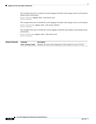 logging event link-status (global configuration)
CF-286
Cisco IOS Configuration Fundamentals Command Reference
April 2010
This example shows how to enable the system logging of interface state-change events on all interfaces
during system initialization:
Router(config)# logging event link-status boot
Router(config)#
This example shows how to disable the system logging of interface state-change events on all interfaces:
Router(config)# no logging event link-status default
Router(config)#
This example shows how to disable the system logging of interface state-change events during system
initialization:
Router(config)# no logging event link-status boot
Router(config)#
Related Commands Command Description
show running-config Displays the status and configuration of the module or Layer 2 VLAN.
 