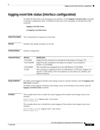 logging event link-status (interface configuration)
CF-287
Cisco IOS Configuration Fundamentals Command Reference
April 2010
logging event link-status (interface configuration)
To enable the link-status event messaging on an interface, use the logging event link-status command
in interface configuration mode. To disable the link-status event messaging, use the no form of this
command.
logging event link-status
no logging event link-status
Syntax Description This command has no arguments or keywords.
Defaults Interface state-change messages are not sent.
Command Modes Interface configuration
Command History
Usage Guidelines To enable system logging of interface state-change events on a specific interface, enter the logging event
link-status command.
To enable system logging of interface state-change events on all interfaces in the system, enter the
logging event link-status command.
Examples This example shows how to enable the system logging of the interface state-change events on an
interface:
Router(config-if)# logging event link-status
Router(config-if)#
This example shows how to disable the system logging of the interface state-change events on an
interface:
Router(config-if)# no logging event link-status
Router(config-if)#
Release Modification
12.2(14)SX Support for this command was introduced on the Supervisor Engine 720.
12.2(17d)SXB Support for this command on the Supervisor Engine 2 was extended to
Release 12.2(17d)SXB.
12.2(33)SRA This command was integrated into Cisco IOS Release 12.2(33)SRA.
12.2SX This command is supported in the Cisco IOS Release 12.2SX train. Support in a
specific 12.2SX release of this train depends on your feature set, platform, and
platform hardware.
 
