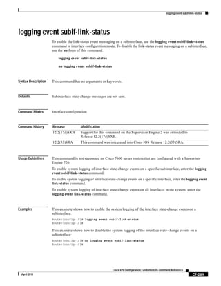 logging event subif-link-status
CF-289
Cisco IOS Configuration Fundamentals Command Reference
April 2010
logging event subif-link-status
To enable the link-status event messaging on a subinterface, use the logging event subif-link-status
command in interface configuration mode. To disable the link-status event messaging on a subinterface,
use the no form of this command.
logging event subif-link-status
no logging event subif-link-status
Syntax Description This command has no arguments or keywords.
Defaults Subinterface state-change messages are not sent.
Command Modes Interface configuration
Command History
Usage Guidelines This command is not supported on Cisco 7600 series routers that are configured with a Supervisor
Engine 720.
To enable system logging of interface state-change events on a specific subinterface, enter the logging
event subif-link-status command.
To enable system logging of interface state-change events on a specific interface, enter the logging event
link-status command.
To enable system logging of interface state-change events on all interfaces in the system, enter the
logging event link-status command.
Examples This example shows how to enable the system logging of the interface state-change events on a
subinterface:
Router(config-if)# logging event subif-link-status
Router(config-if)#
This example shows how to disable the system logging of the interface state-change events on a
subinterface:
Router(config-if)# no logging event subif-link-status
Router(config-if)#
Release Modification
12.2(17d)SXB Support for this command on the Supervisor Engine 2 was extended to
Release 12.2(17d)SXB.
12.2(33)SRA This command was integrated into Cisco IOS Release 12.2(33)SRA.
 