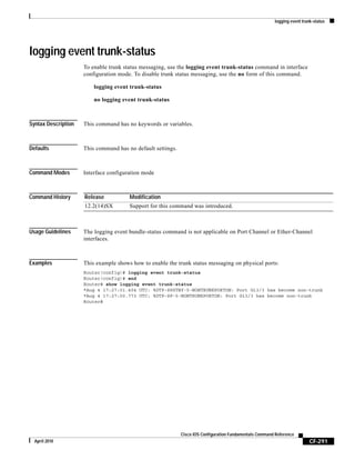 logging event trunk-status
CF-291
Cisco IOS Configuration Fundamentals Command Reference
April 2010
logging event trunk-status
To enable trunk status messaging, use the logging event trunk-status command in interface
configuration mode. To disable trunk status messaging, use the no form of this command.
logging event trunk-status
no logging event trunk-status
Syntax Description This command has no keywords or variables.
Defaults This command has no default settings.
Command Modes Interface configuration mode
Command History
Usage Guidelines The logging event bundle-status command is not applicable on Port Channel or Ether-Channel
interfaces.
Examples This example shows how to enable the trunk status messaging on physical ports:
Router(config)# logging event trunk-status
Router(config)# end
Router# show logging event trunk-status
*Aug 4 17:27:01.404 UTC: %DTP-SPSTBY-5-NONTRUNKPORTON: Port Gi3/3 has become non-trunk
*Aug 4 17:27:00.773 UTC: %DTP-SP-5-NONTRUNKPORTON: Port Gi3/3 has become non-trunk
Router#
Release Modification
12.2(14)SX Support for this command was introduced.
 