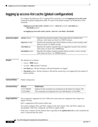 logging ip access-list cache (global configuration)
CF-292
Cisco IOS Configuration Fundamentals Command Reference
April 2010
logging ip access-list cache (global configuration)
To configure the Optimized ACL Logging (OAL) parameters, use the logging ip access-list cache
command in global configuration mode. To return to the default settings, use the no form of this
command.
logging ip access-list cache {entries entries | {interval seconds | rate-limit pps |
threshold packets}
no logging ip access-list cache [entries | interval | rate-limit | threshold]
Syntax Description
Defaults The defaults are as follows:
• entries—8000 entries.
• seconds—300 seconds (5 minutes).
• rate-limit pps—0 (rate limiting is off) and all packets are logged.
• threshold packets—0 (rate limiting is off) and the system log is not triggered by the number of
packet matches.
Command Modes Global configuration
Command History
Usage Guidelines This command is supported on Cisco 7600 series routers that are configured with a Supervisor
Engine 720 only.
OAL is supported on IPv4 unicast traffic only.
You cannot configure OAL and VACL capture on the same chassis. OAL and VACL capture are
incompatible. With OAL configured, use SPAN to capture traffic.
If the entry is inactive for the duration that is specified in the update-interval seconds command, the
entry is removed from the cache.
entries entries Specifies the maximum number of log entries that are cached in the
software; valid values are from 0 to 1048576 entries.
interval seconds Specifies the maximum time interval before an entry is sent to syslog; valid
values are from 5 to 86400 seconds.
rate-limit pps Specifies the number of packets that are logged per second in the software;
valid values are from 10 to 1000000 pps.
threshold packets Specifies the number of packet matches before an entry is sent to syslog;
valid values are from 1 to 1000000 packets.
Release Modification
12.2(17d)SXB Support for this command was introduced on the Supervisor Engine 720.
12.2(33)SRA This command was integrated into Cisco IOS Release 12.2(33)SRA.
 