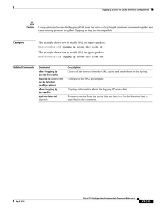 logging ip access-list cache (interface configuration)
CF-295
Cisco IOS Configuration Fundamentals Command Reference
April 2010
Caution Using optimized access-list logging (OAL) and the mls verify ip length minimum command together can
cause routing protocol neighbor flapping as they are incompatible
Examples This example shows how to enable OAL on ingress packets:
Router(config-if)# logging ip access-list cache in
This example shows how to enable OAL on egress packets:
Router(config-if)# logging ip access-list cache out
Related Commands Command Description
clear logging ip
access-list cache
Clears all the entries from the OAL cache and sends them to the syslog.
logging ip access-list
cache (global
configuration)
Configures the OAL parameters.
show logging ip
access-list
Displays information about the logging IP access list.
update-interval
seconds
Removes entries from the cache that are inactive for the duration that is
specified in the command.
 