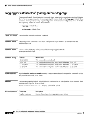 logging persistent reload (config-archive-log-cfg)
CF-298
Cisco IOS Configuration Fundamentals Command Reference
April 2010
logging persistent reload (config-archive-log-cfg)
To sequentially apply the configuration commands saved in the configuration logger database (since the
last write memory command) to the running-config file after a reload, use the logging persistent reload
command in configuration change logger configuration mode in archive configuration mode. To disable
this capability, use the no form of this command.
logging persistent reload
no logging persistent reload
Syntax Description This command has no arguments or keywords.
Command Default The configuration commands saved in the configuration logger database are not applied to the
running-config file.
Command Modes Archive config mode; log config (configuration change logger) submode
(config-archive-log-cfg)#
Command History
Usage Guidelines Use the logging persistent reload command when you want changed configuration commands to take
effect on the next reload of the router.
Examples The following example applies the configuration commands in the configuration logger database to the
running-config file after the next reload:
Router(config-archive-log-cfg)# logging persistent reload
Related Commands
Release Modification
12.2(33)SRA This command was introduced.
12.4(11)T This command was integrated into Cisco IOS Release 12.4(11)T.
12.2(33)SXH This command was integrated into Cisco IOS Release 12.2(33)SXH.
12.2(33)SB This command was integrated into Cisco IOS Release 12.2(33)SB.
Command Description
logging persistent Enables the configuration logging persistent feature.
 