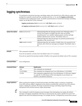 logging synchronous
CF-301
Cisco IOS Configuration Fundamentals Command Reference
April 2010
logging synchronous
To synchronize unsolicited messages and debug output with solicited Cisco IOS software output and
prompts for a specific console port line, auxiliary port line, or vty, use the logging synchronous
command in line configuration mode. To disable synchronization of unsolicited messages and debug
output, use the no form of this command.
logging synchronous [level severity-level | all] [limit number-of-lines]
no logging synchronous [level severity-level | all] [limit number-of-lines]
Syntax Description
Defaults This command is disabled.
If you do not specify a severity level, the default value of 2 is assumed.
If you do not specify the maximum number of buffers to be queued, the default value of 20 is assumed.
Command Modes Line configuration
Command History
Usage Guidelines When synchronous logging of unsolicited messages and debug output is turned on, unsolicited
Cisco IOS software output is displayed on the console or printed after solicited Cisco IOS software
output is displayed or printed. This keeps unsolicited messages and debug output from being
interspersed with solicited software output and prompts.
Tip This command is useful for keeping system messages from interrupting your typing. By default,
messages will appear immediately when they are processed by the system, and the CLI cursor will
appear at the end of the displayed message. For example, the line “Configured by console from console”
level severity-level (Optional) Specifies the message severity level. Messages with a
severity level equal to or higher than this value are printed
asynchronously. Low numbers indicate greater severity and high
numbers indicate lesser severity. The default value is 2.
all (Optional) Specifies that all messages are printed asynchronously,
regardless of the severity level.
limit number-of-lines (Optional) Specifies the number of buffer lines to be queued for the
terminal, after which new messages are dropped. The default value is
20.
Release Modification
10.0 This command was introduced.
12.2(33)SRA This command was integrated into Cisco IOS Release 12.2(33)SRA.
12.2SX This command is supported in the Cisco IOS Release 12.2SX train. Support
in a specific 12.2SX release of this train depends on your feature set,
platform, and platform hardware.
 