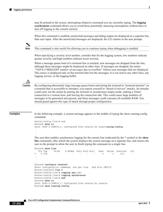 logging synchronous
CF-302
Cisco IOS Configuration Fundamentals Command Reference
April 2010
may be printed to the screen, interrupting whatever command you are currently typing. The logging
synchronous command allows you to avoid these potentially annoying interruptions without have to
turn off logging to the console entirely.
When this command is enabled, unsolicited messages and debug output are displayed on a separate line
than user input. After the unsolicited messages are displayed, the CLI returns to the user prompt.
Note This command is also useful for allowing you to continue typing when debugging is enabled.
When specifying a severity level number, consider that for the logging system, low numbers indicate
greater severity and high numbers indicate lesser severity.
When a message queue limit of a terminal line is reached, new messages are dropped from the line,
although these messages might be displayed on other lines. If messages are dropped, the notice
“%SYS-3-MSGLOST number-of-messages due to overflow” follows any messages that are displayed.
This notice is displayed only on the terminal that lost the messages. It is not sent to any other lines, any
logging servers, or the logging buffer.
Caution By configuring abnormally large message queue limits and setting the terminal to “terminal monitor” on
a terminal that is accessible to intruders, you expose yourself to “denial of service” attacks. An intruder
could carry out the attack by putting the terminal in synchronous output mode, making a Telnet
connection to a remote host, and leaving the connection idle. This could cause large numbers of
messages to be generated and queued, and these messages could consume all available RAM. You
should guard against this type of attack through proper configuration.
Examples In the following example, a system message appears in the middle of typing the show running-config
command:
Router(config-line)# end
Router# show ru
2w1d: %SYS-5-CONFIG_I: Configured from console by consolenning-config
.
.
.
The user then enables synchronous logging for the current line (indicated by the * symbol in the show
line command), after which the system displays the system message on a separate line, and returns the
user to the prompt to allow the user to finish typing the command on a single line:
Router# show line
Tty Typ Tx/Rx A Modem Roty AccO AccI Uses Noise Overruns Int
* 0 CTY - - - - - 0 3 0/0 -
.
.
.
Router# configure terminal
Enter configuration commands, one per line. End with CNTL/Z.
Router(config)# line 0
Router(config-line)# logging syn<tab>
Router(config-line)# logging synchronous
Router(config-line)# end
Router# show ru
2w1d: %SYS-5-CONFIG_I: Configured from console by console
Router# show running-config
 