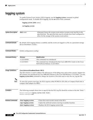logging system
CF-304
Cisco IOS Configuration Fundamentals Command Reference
April 2010
logging system
To enable System Event Archive (SEA) logging, use the logging system command in global
configuration mode. To disable SEA logging, use the no form of this command.
logging system [disk name]
no logging system
Syntax Description
Command Default By default, SEA logging feature is enabled, and the events are logged to a file on a persistent storage
device (bootflash: or disk:).
Command Modes Global configuration (config)
Command History
Usage Guidelines Cisco Universal Broadband Router 100112
The SEA feature is used to address the deficiencies of the debug trace and system console. Support for
SEA feature was introduced on Cisco uBR10012 Router in the Cisco IOS Release 12.2(33)SCC. Use the
logging system disk command to change the location of the disk used to store the sea_log.dat file.
Note To store the system event logs, the SEA requires either PCMCIA ATA disk or Compact Flash disk in
compact flash adapter for PRE2.
Examples The following example shows how to specify that the SEA log file should be written to the disk “disk1:”:
Router(config)# logging system disk disk1:
Router(config)# end
Related Commands
disk name (Optional) Stores the system event archive (system event log file) in the
specified disk. The specified disk must be already have been configured to
allow for the storage of the system event archive.
Release Modification
12.2(33)SXH This command was introduced.
12.2(33)SCC The command was introduced for the Cisco uBR10012 router in the Cisco
IOS Software Release 12.2(33)SCC.
clear logging system Clears the event records stored in the SEA.
copy logging system Copies the archived system event log to another location.
show logging system Displays the SEA logging system disk.
 
