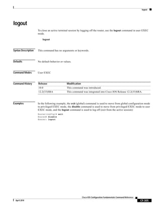 logout
CF-305
Cisco IOS Configuration Fundamentals Command Reference
April 2010
logout
To close an active terminal session by logging off the router, use the logout command in user EXEC
mode.
logout
Syntax Description This command has no arguments or keywords.
Defaults No default behavior or values.
Command Modes User EXEC
Command History
Examples In the following example, the exit (global) command is used to move from global configuration mode
to privileged EXEC mode, the disable command is used to move from privileged EXEC mode to user
EXEC mode, and the logout command is used to log off (exit from the active session):
Router(config)# exit
Router# disable
Router> logout
Release Modification
10.0 This command was introduced.
12.2(33)SRA This command was integrated into Cisco IOS Release 12.2(33)SRA.
 