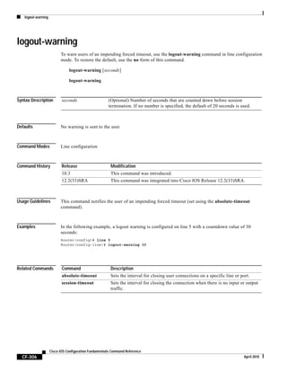 logout-warning
CF-306
Cisco IOS Configuration Fundamentals Command Reference
April 2010
logout-warning
To warn users of an impending forced timeout, use the logout-warning command in line configuration
mode. To restore the default, use the no form of this command.
logout-warning [seconds]
logout-warning
Syntax Description
Defaults No warning is sent to the user.
Command Modes Line configuration
Command History
Usage Guidelines This command notifies the user of an impending forced timeout (set using the absolute-timeout
command).
Examples In the following example, a logout warning is configured on line 5 with a countdown value of 30
seconds:
Router(config)# line 5
Router(config-line)# logout-warning 30
Related Commands
seconds (Optional) Number of seconds that are counted down before session
termination. If no number is specified, the default of 20 seconds is used.
Release Modification
10.3 This command was introduced.
12.2(33)SRA This command was integrated into Cisco IOS Release 12.2(33)SRA.
Command Description
absolute-timeout Sets the interval for closing user connections on a specific line or port.
session-timeout Sets the interval for closing the connection when there is no input or output
traffic.
 