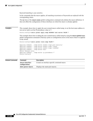 macro (global configuration)
CF-308
Cisco IOS Configuration Fundamentals Command Reference
April 2010
Keyword matching is case sensitive.
In the commands that the macro applies, all matching occurrences of keywords are replaced with the
corresponding values.
The no form of the macro name global configuration command only deletes the macro definition. It
does not affect the configuration of those interfaces on which the macro is already applied.
Examples This example shows how to apply the user-created macro called snmp, to set the host name address to
test-server and to set the IP precedence value to 7:
Router(config)# macro global apply snmp ADDRESS test-server VALUE 7
This example shows how to debug the user-created macro called snmp by using the macro global trace
global configuration command to find any syntax or configuration errors in the macro when it is applied
to the switch.
Router(config)# macro global trace snmp VALUE 7
Applying command...`snmp-server enable traps port-security'
Applying command...`snmp-server enable traps linkup'
Applying command...`snmp-server enable traps linkdown'
Applying command...`snmp-server host'
%Error Unknown error.
Applying command...`snmp-server ip precedence 7'
Router(config)#
Related Commands Command Description
macro (interface
configuration)
Creates an interface-specific command macro.
show parser macro Displays the smart port macros.
 