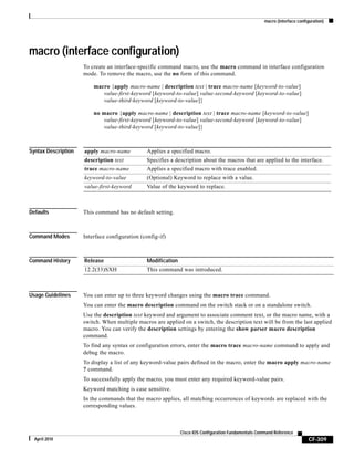 macro (interface configuration)
CF-309
Cisco IOS Configuration Fundamentals Command Reference
April 2010
macro (interface configuration)
To create an interface-specific command macro, use the macro command in interface configuration
mode. To remove the macro, use the no form of this command.
macro {apply macro-name | description text | trace macro-name [keyword-to-value]
value-first-keyword [keyword-to-value] value-second-keyword [keyword-to-value]
value-third-keyword [keyword-to-value]}
no macro {apply macro-name | description text | trace macro-name [keyword-to-value]
value-first-keyword [keyword-to-value] value-second-keyword [keyword-to-value]
value-third-keyword [keyword-to-value]}
Syntax Description
Defaults This command has no default setting.
Command Modes Interface configuration (config-if)
Command History
Usage Guidelines You can enter up to three keyword changes using the macro trace command.
You can enter the macro description command on the switch stack or on a standalone switch.
Use the description text keyword and argument to associate comment text, or the macro name, with a
switch. When multiple macros are applied on a switch, the description text will be from the last applied
macro. You can verify the description settings by entering the show parser macro description
command.
To find any syntax or configuration errors, enter the macro trace macro-name command to apply and
debug the macro.
To display a list of any keyword-value pairs defined in the macro, enter the macro apply macro-name
? command.
To successfully apply the macro, you must enter any required keyword-value pairs.
Keyword matching is case sensitive.
In the commands that the macro applies, all matching occurrences of keywords are replaced with the
corresponding values.
apply macro-name Applies a specified macro.
description text Specifies a description about the macros that are applied to the interface.
trace macro-name Applies a specified macro with trace enabled.
keyword-to-value (Optional) Keyword to replace with a value.
value-first-keyword Value of the keyword to replace.
Release Modification
12.2(33)SXH This command was introduced.
 