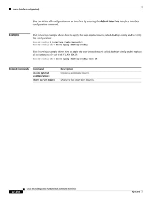 macro (interface configuration)
CF-310
Cisco IOS Configuration Fundamentals Command Reference
April 2010
You can delete all configuration on an interface by entering the default interface interface interface
configuration command.
Examples The following example shows how to apply the user-created macro called desktop-config and to verify
the configuration:
Router(config)# interface fastethernet1/2
Router(config-if)# macro apply desktop-config
The following example shows how to apply the user-created macro called desktop-config and to replace
all occurrences of vlan with VLAN ID 25:
Router(config-if)# macro apply desktop-config vlan 25
Related Commands Command Description
macro (global
configuration)
Creates a command macro.
show parser macro Displays the smart port macros.
 