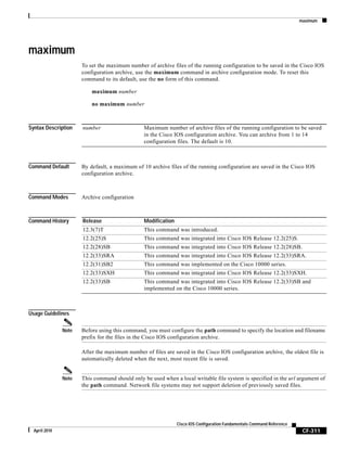 maximum
CF-311
Cisco IOS Configuration Fundamentals Command Reference
April 2010
maximum
To set the maximum number of archive files of the running configuration to be saved in the Cisco IOS
configuration archive, use the maximum command in archive configuration mode. To reset this
command to its default, use the no form of this command.
maximum number
no maximum number
Syntax Description
Command Default By default, a maximum of 10 archive files of the running configuration are saved in the Cisco IOS
configuration archive.
Command Modes Archive configuration
Command History
Usage Guidelines
Note Before using this command, you must configure the path command to specify the location and filename
prefix for the files in the Cisco IOS configuration archive.
After the maximum number of files are saved in the Cisco IOS configuration archive, the oldest file is
automatically deleted when the next, most recent file is saved.
Note This command should only be used when a local writable file system is specified in the url argument of
the path command. Network file systems may not support deletion of previously saved files.
number Maximum number of archive files of the running configuration to be saved
in the Cisco IOS configuration archive. You can archive from 1 to 14
configuration files. The default is 10.
Release Modification
12.3(7)T This command was introduced.
12.2(25)S This command was integrated into Cisco IOS Release 12.2(25)S.
12.2(28)SB This command was integrated into Cisco IOS Release 12.2(28)SB.
12.2(33)SRA This command was integrated into Cisco IOS Release 12.2(33)SRA.
12.2(31)SB2 This command was implemented on the Cisco 10000 series.
12.2(33)SXH This command was integrated into Cisco IOS Release 12.2(33)SXH.
12.2(33)SB This command was integrated into Cisco IOS Release 12.2(33)SB and
implemented on the Cisco 10000 series.
 