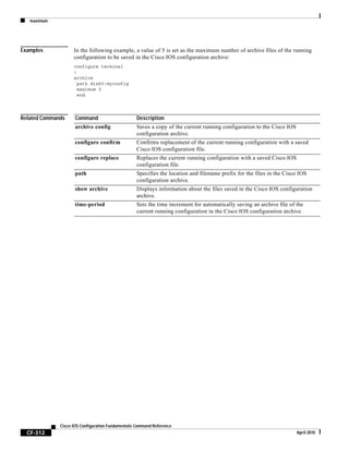 maximum
CF-312
Cisco IOS Configuration Fundamentals Command Reference
April 2010
Examples In the following example, a value of 5 is set as the maximum number of archive files of the running
configuration to be saved in the Cisco IOS configuration archive:
configure terminal
!
archive
path disk0:myconfig
maximum 5
end
Related Commands Command Description
archive config Saves a copy of the current running configuration to the Cisco IOS
configuration archive.
configure confirm Confirms replacement of the current running configuration with a saved
Cisco IOS configuration file.
configure replace Replaces the current running configuration with a saved Cisco IOS
configuration file.
path Specifies the location and filename prefix for the files in the Cisco IOS
configuration archive.
show archive Displays information about the files saved in the Cisco IOS configuration
archive.
time-period Sets the time increment for automatically saving an archive file of the
current running configuration in the Cisco IOS configuration archive.
 