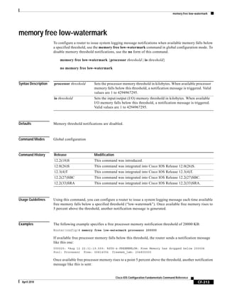 memory free low-watermark
CF-313
Cisco IOS Configuration Fundamentals Command Reference
April 2010
memory free low-watermark
To configure a router to issue system logging message notifications when available memory falls below
a specified threshold, use the memory free low-watermark command in global configuration mode. To
disable memory threshold notifications, use the no form of this command.
memory free low-watermark {processor threshold | io threshold}
no memory free low-watermark
Syntax Description
Defaults Memory threshold notifications are disabled.
Command Modes Global configuration
Command History
Usage Guidelines Using this command, you can configure a router to issue a system logging message each time available
free memory falls below a specified threshold (“low-watermark”). Once available free memory rises to
5 percent above the threshold, another notification message is generated.
Examples The following example specifies a free processor memory notification threshold of 20000 KB:
Router(config)# memory free low-watermark processor 200000
If available free processor memory falls below this threshold, the router sends a notification message
like this one:
000029: *Aug 12 22:31:19.559: %SYS-4-FREEMEMLOW: Free Memory has dropped below 20000k
Pool: Processor Free: 66814056 freemem_lwm: 204800000
Once available free processor memory rises to a point 5 percent above the threshold, another notification
message like this is sent:
processor threshold Sets the processor memory threshold in kilobytes. When available processor
memory falls below this threshold, a notification message is triggered. Valid
values are 1 to 4294967295.
io threshold Sets the input/output (I/O) memory threshold in kilobytes. When available
I/O memory falls below this threshold, a notification message is triggered.
Valid values are 1 to 4294967295.
Release Modification
12.2(18)S This command was introduced.
12.0(26)S This command was integrated into Cisco IOS Release 12.0(26)S.
12.3(4)T This command was integrated into Cisco IOS Release 12.3(4)T.
12.2(27)SBC This command was integrated into Cisco IOS Release 12.2(27)SBC.
12.2(33)SRA This command was integrated into Cisco IOS Release 12.2(33)SRA.
 