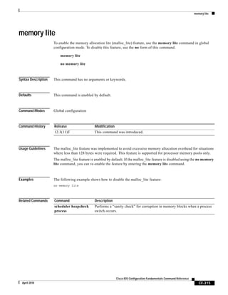 memory lite
CF-315
Cisco IOS Configuration Fundamentals Command Reference
April 2010
memory lite
To enable the memory allocation lite (malloc_lite) feature, use the memory lite command in global
configuration mode. To disable this feature, use the no form of this command.
memory lite
no memory lite
Syntax Description This command has no arguments or keywords.
Defaults This command is enabled by default.
Command Modes Global configuration
Command History
Usage Guidelines The malloc_lite feature was implemented to avoid excessive memory allocation overhead for situations
where less than 128 bytes were required. This feature is supported for processor memory pools only.
The malloc_lite feature is enabled by default. If the malloc_lite feature is disabled using the no memory
lite command, you can re-enable the feature by entering the memory lite command.
Examples The following example shows how to disable the malloc_lite feature:
no memory lite
Related Commands
Release Modification
12.3(11)T This command was introduced.
Command Description
scheduler heapcheck
process
Performs a “sanity check” for corruption in memory blocks when a process
switch occurs.
 