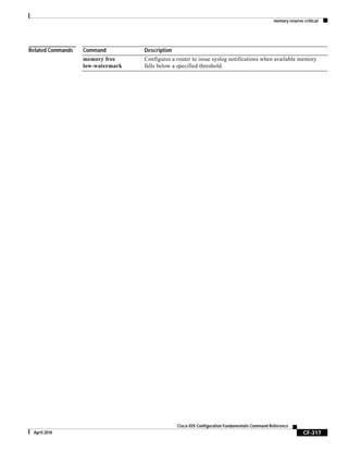 memory reserve critical
CF-317
Cisco IOS Configuration Fundamentals Command Reference
April 2010
Related Commands Command Description
memory free
low-watermark
Configures a router to issue syslog notifications when available memory
falls below a specified threshold.
 