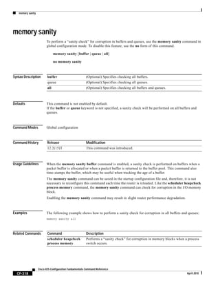 memory sanity
CF-318
Cisco IOS Configuration Fundamentals Command Reference
April 2010
memory sanity
To perform a “sanity check” for corruption in buffers and queues, use the memory sanity command in
global configuration mode. To disable this feature, use the no form of this command.
memory sanity [buffer | queue | all]
no memory sanity
Syntax Description
Defaults This command is not enabled by default.
If the buffer or queue keyword is not specified, a sanity check will be performed on all buffers and
queues.
Command Modes Global configuration
Command History
Usage Guidelines When the memory sanity buffer command is enabled, a sanity check is performed on buffers when a
packet buffer is allocated or when a packet buffer is returned to the buffer pool. This command also
time-stamps the buffer, which may be useful when tracking the age of a buffer.
The memory sanity command can be saved in the startup configuration file and, therefore, it is not
necessary to reconfigure this command each time the router is reloaded. Like the scheduler heapcheck
process memory command, the memory sanity command can check for corruption in the I/O memory
block.
Enabling the memory sanity command may result in slight router performance degradation.
Examples The following example shows how to perform a sanity check for corruption in all buffers and queues:
memory sanity all
Related Commands
buffer (Optional) Specifies checking all buffers.
queue (Optional) Specifies checking all queues.
all (Optional) Specifies checking all buffers and queues.
Release Modification
12.2(15)T This command was introduced.
Command Description
scheduler heapcheck
process memory
Performs a “sanity check” for corruption in memory blocks when a process
switch occurs.
 