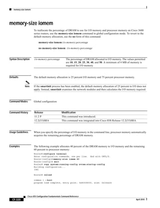 memory-size iomem
CF-320
Cisco IOS Configuration Fundamentals Command Reference
April 2010
memory-size iomem
To reallocate the percentage of DRAM to use for I/O memory and processor memory on Cisco 3600
series routers, use the memory-size iomem command in global configuration mode. To revert to the
default memory allocation, use the no form of this command.
memory-size iomem i/o-memory-percentage
no memory-size iomem i/o-memory-percentage
Syntax Description
Defaults The default memory allocation is 25 percent I/O memory and 75 percent processor memory.
Note If the smartinit process has been enabled, the default memory allocation of 25 percent to I/O does not
apply. Instead, smartinit examines the network modules and then calculates the I/O memory required.
Command Modes Global configuration
Command History
Usage Guidelines When you specify the percentage of I/O memory in the command line, processor memory automatically
acquires the remaining percentage of DRAM memory.
Examples The following example allocates 40 percent of the DRAM memory to I/O memory and the remaining
60 percent to processor memory:
Router# configure terminal
Enter configuration commands, one per line. End with CNTL/Z.
Router(config)# memory-size iomem 40
Router(config)# exit
Router# copy system:running-config nvram:startup-config
Building configuration...
[OK]
Router# reload
rommon 1 > boot
program load complete, entry point: 0x80008000, size: 0x32ea24
i/o-memory-percentage The percentage of DRAM allocated to I/O memory. The values permitted
are 10, 15, 20, 25, 30, 40, and 50. A minimum of 4 MB of memory is
required for I/O memory.
Release Modification
11.2 P This command was introduced.
12.2(33)SRA This command was integrated into Cisco IOS Release 12.2(33)SRA.
 
