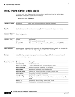 menu <menu-name> single-space
CF-324
Cisco IOS Configuration Fundamentals Command Reference
April 2010
menu <menu-name> single-space
To display menu items single-spaced rather than double-spaced, use the menu <menu-name>
single-space command in global configuration mode.
menu menu-name single-space
Syntax Description
Defaults Enabled for menus with more than nine items; disabled for menus with nine or fewer items.
Command Modes Global configuration
Command History
Usage Guidelines When more than nine menu items are defined, the menu is displayed single-spaced. To configure the
menus with nine or fewer items to display single-spaced, use this command.
Examples In the following example, single-spaced menu items are displayed for the menu named Access1:
menu Access1 single-space
Related Commands
menu-name Name of the menu this command should be applied to.
Release Modification
10.0 This command was introduced.
12.2(33)SRA This command was integrated into Cisco IOS Release 12.2(33)SRA.
Command Description
menu (EXEC) Invokes a user menu.
menu clear-screen Clears the terminal screen before displaying a menu.
menu command Specifies underlying commands for user menus.
menu default Specifies the menu item to use as the default.
menu line-mode Requires the user to press Enter after specifying an item.
menu options Sets options for items in user menus.
menu prompt Specifies the prompt for a user menu.
menu status-line Displays a line of status information about the current user at the top of a
menu.
menu text Specifies the text of a menu item in a user menu.
menu title Creates a title, or banner, for a user menu.
 
