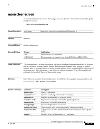 menu clear-screen
CF-325
Cisco IOS Configuration Fundamentals Command Reference
April 2010
menu clear-screen
To clear the terminal screen before displaying a menu, use the menu clear-screen command in global
configuration mode.
menu menu-name clear-screen
Syntax Description
Defaults Disabled
Command Modes Global configuration
Command History
Usage Guidelines This command uses a terminal-independent mechanism based on termcap entries defined in the router
and the configured terminal type for the user. This command allows the same menu to be used on
multiple types of terminals instead of having terminal-specific strings embedded within menu titles. If
the termcap entry does not contain a clear string, the menu system enters 24 new lines, causing all
existing text to scroll off the top of the terminal screen.
Examples In the following example, the terminal screen is cleared before displaying the menu named Access1:
Router(config)# menu Access1 clear-screen
Related Commands
menu-name Name of the menu this command should be applied to.
Release Modification
10.0 This command was introduced.
12.2(33)SRA This command was integrated into Cisco IOS Release 12.2(33)SRA.
Command Description
menu (EXEC) Invokes a user menu.
menu command Specifies underlying commands for user menus.
menu default Specifies the menu item to use as the default.
menu line-mode Requires the user to press Enter after specifying an item.
menu options Sets options for items in user menus.
menu prompt Specifies the prompt for a user menu.
menu single-space Displays menu items single-spaced rather than double-spaced.
menu status-line Displays a line of status information about the current user at the top of a
menu
menu text Specifies the text of a menu item in a user menu.
 