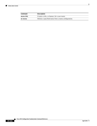 menu clear-screen
CF-326
Cisco IOS Configuration Fundamentals Command Reference
April 2010
menu title Creates a title, or banner, for a user menu.
no menu Deletes a specified menu from a menu configuration.
Command Description
 