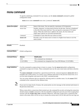 menu command
CF-327
Cisco IOS Configuration Fundamentals Command Reference
April 2010
menu command
To specify underlying commands for user menus, use the menu command command in global
configuration mode.
menu menu-name command menu-item {command | menu-exit}
Syntax Description
Defaults Disabled
Command Modes Global configuration
Command History
Usage Guidelines Use this command to assign actions to items in a menu. Use the menu text global configuration
command to assign text to items. These commands must use the same menu name and menu selection
key.
The menu command command has a special keyword for the command argument, menu-exit, that is
available only within menus. It is used to exit a submenu and return to the previous menu level, or to
exit the menu altogether and return to the EXEC command prompt.
You can create submenus that are opened by selecting entries in another menu. Use the menu EXEC
command as the command for the submenu item.
Note If you nest too many levels of menus, the system prints an error message on the terminal and returns to
the previous menu level.
When a menu allows connections (their normal use), the command for an entry activating the connection
should contain a resume command, or the line should be configured to prevent users from escaping their
sessions with the escape-char none command. Otherwise, when they escape from a connection and
return to the menu, there will be no way to resume the session and it will sit idle until the user logs out.
menu-name Name of the menu. You can specify a maximum of 20 characters.
menu-item Number, character, or string used as the key for the item. The key is displayed
to the left of the menu item text. You can specify a maximum of 18 menu
entries. When the tenth item is added to the menu, the line-mode and
single-space options are activated automatically.
command Command to issue when the user selects an item.
menu-exit Provides a way for menu users to return to a higher-level menu or exit the
menu system.
Release Modification
10.0 This command was introduced.
12.2(33)SRA This command was integrated into Cisco IOS Release 12.2(33)SRA.
 