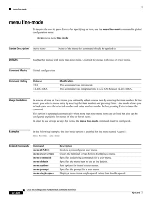 menu line-mode
CF-330
Cisco IOS Configuration Fundamentals Command Reference
April 2010
menu line-mode
To require the user to press Enter after specifying an item, use the menu line-mode command in global
configuration mode.
menu menu-name line-mode
Syntax Description
Defaults Enabled for menus with more than nine items. Disabled for menus with nine or fewer items.
Command Modes Global configuration
Command History
Usage Guidelines In a menu of nine or fewer items, you ordinarily select a menu item by entering the item number. In line
mode, you select a menu entry by entering the item number and pressing Enter. Line mode allows you
to backspace over the selected number and enter another number before pressing Enter to issue the
command.
This option is activated automatically when more than nine menu items are defined but also can be
configured explicitly for menus of nine or fewer items.
In order to use strings as keys for items, the menu line-mode command must be configured.
Examples In the following example, the line-mode option is enabled for the menu named Access1:
menu Access1 line-mode
Related Commands
menu-name Name of the menu this command should be applied to.
Release Modification
10.0 This command was introduced.
12.2(33)SRA This command was integrated into Cisco IOS Release 12.2(33)SRA.
Command Description
menu (EXEC) Invokes a preconfigured user menu.
menu clear-screen Clears the terminal screen before displaying a menu.
menu command Specifies underlying commands for a user menu.
menu default Specifies the menu item to use as the default.
menu options Sets options for items in user menus.
menu prompt Specifies the prompt for a user menu.
menu single-space Displays menu items single-spaced rather than double-spaced.
 