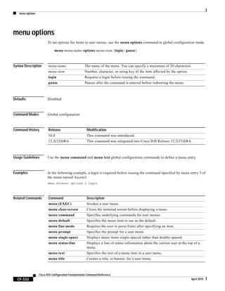 menu options
CF-332
Cisco IOS Configuration Fundamentals Command Reference
April 2010
menu options
To set options for items in user menus, use the menu options command in global configuration mode.
menu menu-name options menu-item {login | pause}
Syntax Description
Defaults Disabled
Command Modes Global configuration
Command History
Usage Guidelines Use the menu command and menu text global configuration commands to define a menu entry.
Examples In the following example, a login is required before issuing the command specified by menu entry 3 of
the menu named Access1:
menu Access1 options 3 login
Related Commands
menu-name The name of the menu. You can specify a maximum of 20 characters.
menu-item Number, character, or string key of the item affected by the option.
login Requires a login before issuing the command.
pause Pauses after the command is entered before redrawing the menu.
Release Modification
10.0 This command was introduced.
12.2(33)SRA This command was integrated into Cisco IOS Release 12.2(33)SRA.
Command Description
menu (EXEC) Invokes a user menu.
menu clear-screen Clears the terminal screen before displaying a menu.
menu command Specifies underlying commands for user menus.
menu default Specifies the menu item to use as the default.
menu line-mode Requires the user to press Enter after specifying an item.
menu prompt Specifies the prompt for a user menu.
menu single-space Displays menu items single-spaced rather than double-spaced.
menu status-line Displays a line of status information about the current user at the top of a
menu.
menu text Specifies the text of a menu item in a user menu.
menu title Creates a title, or banner, for a user menu.
 