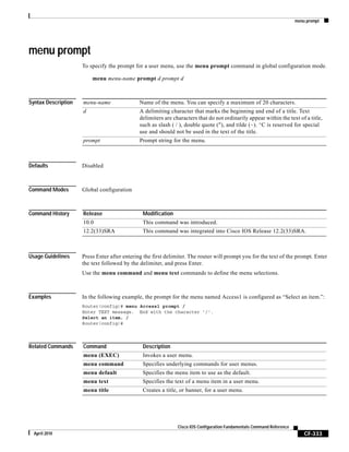 menu prompt
CF-333
Cisco IOS Configuration Fundamentals Command Reference
April 2010
menu prompt
To specify the prompt for a user menu, use the menu prompt command in global configuration mode.
menu menu-name prompt d prompt d
Syntax Description
Defaults Disabled
Command Modes Global configuration
Command History
Usage Guidelines Press Enter after entering the first delimiter. The router will prompt you for the text of the prompt. Enter
the text followed by the delimiter, and press Enter.
Use the menu command and menu text commands to define the menu selections.
Examples In the following example, the prompt for the menu named Access1 is configured as “Select an item.”:
Router(config)# menu Access1 prompt /
Enter TEXT message. End with the character '/'.
Select an item. /
Router(config)#
Related Commands
menu-name Name of the menu. You can specify a maximum of 20 characters.
d A delimiting character that marks the beginning and end of a title. Text
delimiters are characters that do not ordinarily appear within the text of a title,
such as slash ( / ), double quote ("), and tilde (~). ^C is reserved for special
use and should not be used in the text of the title.
prompt Prompt string for the menu.
Release Modification
10.0 This command was introduced.
12.2(33)SRA This command was integrated into Cisco IOS Release 12.2(33)SRA.
Command Description
menu (EXEC) Invokes a user menu.
menu command Specifies underlying commands for user menus.
menu default Specifies the menu item to use as the default.
menu text Specifies the text of a menu item in a user menu.
menu title Creates a title, or banner, for a user menu.
 