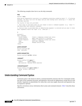Using the Command-Line Interface in Cisco IOS Software
Using the CLI
xxxviii
Cisco IOS Configuration Fundamentals Command Reference
April 2010
The following examples show how to use the help commands:
help
Router> help
Help may be requested at any point in a command by entering a question mark '?'. If nothing
matches, the help list will be empty and you must backup until entering a '?' shows the
available options.
Two styles of help are provided:
1. Full help is available when you are ready to enter a command argument (e.g. 'show ?')
and describes each possible argument.
2. Partial help is provided when an abbreviated argument is entered and you want to know
what arguments match the input (e.g. 'show pr?'.)
?
Router# ?
Exec commands:
access-enable Create a temporary access-List entry
access-profile Apply user-profile to interface
access-template Create a temporary access-List entry
alps ALPS exec commands
archive manage archive files
<snip>
partial command?
Router(config)# zo?
zone zone-pair
partial command<Tab>
Router(config)# we<Tab> webvpn
command ?
Router(config-if)# pppoe ?
enable Enable pppoe
max-sessions Maximum PPPOE sessions
command keyword ?
Router(config-if)# pppoe enable ?
group attach a BBA group
<cr>
Understanding Command Syntax
Command syntax is the format in which a command should be entered in the CLI. Commands include
the name of the command, keywords, and arguments. Keywords are alphanumeric strings that are used
literally. Arguments are placeholders for values that a user must supply. Keywords and arguments may
be required or optional.
Specific conventions convey information about syntax and command elements. Table 5 describes these
conventions.
 