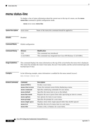 menu status-line
CF-334
Cisco IOS Configuration Fundamentals Command Reference
April 2010
menu status-line
To display a line of status information about the current user at the top of a menu, use the menu
status-line command in global configuration mode.
menu menu-name status-line
Syntax Description
Defaults Disabled
Command Modes Global configuration
Command History
Usage Guidelines This command displays the status information at the top of the screen before the menu title is displayed.
This status line includes the router’s host name, the user’s line number, and the current terminal type and
keymap type (if any).
Examples In the following example, status information is enabled for the menu named Access1:
menu Access1 status-line
Related Commands
menu-name Name of the menu this command should be applied to.
Release Modification
10.0 This command was introduced.
12.2(33)SRA This command was integrated into Cisco IOS Release 12.2(33)SRA.
Command Description
menu (EXEC) Invokes a user menu.
menu clear-screen Clears the terminal screen before displaying a menu.
menu command Specifies underlying commands for user menus.
menu default Specifies the menu item to use as the default.
menu line-mode Requires the user to press Enter after specifying an item in a menu.
menu options Sets options for items in user menus.
menu prompt Specifies the prompt for a user menu.
menu single-space Displays menu items single-spaced rather than double-spaced.
menu text Specifies the text of a menu item in a user menu.
menu title Creates a title, or banner, for a user menu.
 