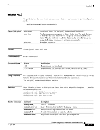 menu text
CF-335
Cisco IOS Configuration Fundamentals Command Reference
April 2010
menu text
To specify the text of a menu item in a user menu, use the menu text command in global configuration
mode.
menu menu-name text menu-item menu-text
Syntax Description
Defaults No text appears for the menu item.
Command Modes Global configuration
Command History
Usage Guidelines Use this command to assign text to items in a menu. Use the menu command command to assign actions
to items. These commands must use the same menu name and menu selection key.
You can specify a maximum of 18 items in a menu.
Examples In the following example, the descriptive text for the three entries is specified for options 1, 2, and 3 in
the menu named Access1:
menu Access1 text 1 IBM Information Systems
menu Access1 text 2 UNIX Internet Access
menu Access1 text 3 Exit menu system
Related Commands
menu-name Name of the menu. You can specify a maximum of 20 characters.
menu-item Number, character, or string used as the key for the item. The key is displayed
to the left of the menu item text. You can specify a maximum of 18 menu
items. When the tenth item is added to the menu, the menu line-mode and
menu single-space commands are activated automatically.
menu-text Text of the menu item.
Release Modification
10.0 This command was introduced.
12.2(33)SRA This command was integrated into Cisco IOS Release 12.2(33)SRA.
Command Description
menu (EXEC) Invokes a user menu.
menu clear-screen Clears the terminal screen before displaying a menu.
menu command Specifies underlying commands for user menus.
menu default Specifies the menu item to use as the default.
menu line-mode Requires the user to press Enter after specifying an item.
 