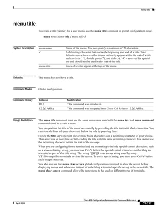 menu title
CF-337
Cisco IOS Configuration Fundamentals Command Reference
April 2010
menu title
To create a title (banner) for a user menu, use the menu title command in global configuration mode.
menu menu-name title d menu-title d
Syntax Description
Defaults The menu does not have a title.
Command Modes Global configuration
Command History
Usage Guidelines The menu title command must use the same menu name used with the menu text and menu command
commands used to create a menu.
You can position the title of the menu horizontally by preceding the title text with blank characters. You
can also add lines of space above and below the title by pressing Enter.
Follow the title keyword with one or more blank characters and a delimiting character of your choice.
Then enter one or more lines of text, ending the title with the same delimiting character. You cannot use
the delimiting character within the text of the message.
When you are configuring from a terminal and are attempting to include special control characters, such
as a screen-clearing string, you must use Ctrl-V before the special control characters so that they are
accepted as part of the title string. The string ^[[H^[[J is an escape string used by many
VT100-compatible terminals to clear the screen. To use a special string, you must enter Ctrl-V before
each escape character.
You also can use the menu clear-screen global configuration command to clear the screen before
displaying menus and submenus, instead of embedding a terminal-specific string in the menu title. The
menu clear-screen command allows the same menu to be used on different types of terminals.
menu-name Name of the menu. You can specify a maximum of 20 characters.
d A delimiting character that marks the beginning and end of a title. Text
delimiters are characters that do not ordinarily appear within the text of a title,
such as slash ( / ), double quote ("), and tilde (~). ^C is reserved for special
use and should not be used in the text of the title.
menu-title Lines of text to appear at the top of the menu.
Release Modification
10.0 This command was introduced.
12.2(33)SRA This command was integrated into Cisco IOS Release 12.2(33)SRA.
 