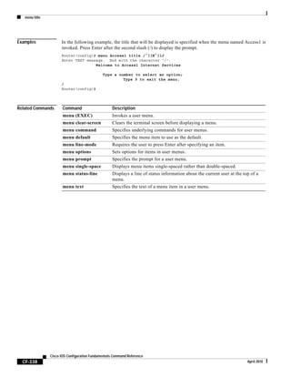 menu title
CF-338
Cisco IOS Configuration Fundamentals Command Reference
April 2010
Examples In the following example, the title that will be displayed is specified when the menu named Access1 is
invoked. Press Enter after the second slash (/) to display the prompt.
Router(config)# menu Access1 title /^[[H^[[J
Enter TEXT message. End with the character '/'.
Welcome to Access1 Internet Services
Type a number to select an option;
Type 9 to exit the menu.
/
Router(config)#
Related Commands Command Description
menu (EXEC) Invokes a user menu.
menu clear-screen Clears the terminal screen before displaying a menu.
menu command Specifies underlying commands for user menus.
menu default Specifies the menu item to use as the default.
menu line-mode Requires the user to press Enter after specifying an item.
menu options Sets options for items in user menus.
menu prompt Specifies the prompt for a user menu.
menu single-space Displays menu items single-spaced rather than double-spaced.
menu status-line Displays a line of status information about the current user at the top of a
menu.
menu text Specifies the text of a menu item in a user menu.
 
